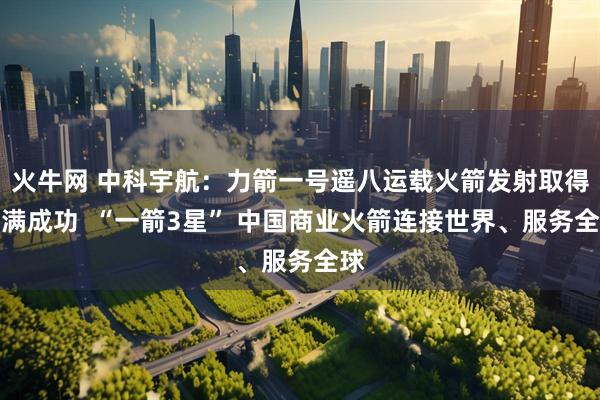 火牛网 中科宇航：力箭一号遥八运载火箭发射取得圆满成功  “一箭3星” 中国商业火箭连接世界、服务全球