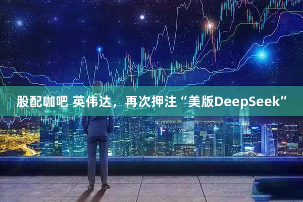 股配咖吧 英伟达，再次押注“美版DeepSeek”