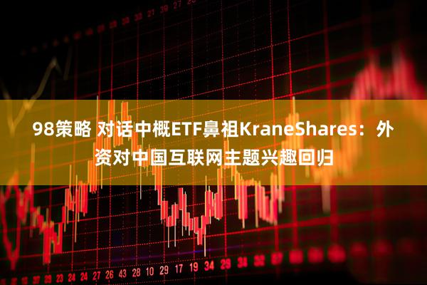 98策略 对话中概ETF鼻祖KraneShares：外资对中国互联网主题兴趣回归