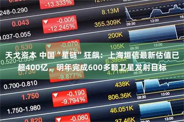 天戈资本 中国“星链”狂飙：上海垣信最新估值已超400亿，明年完成600多颗卫星发射目标