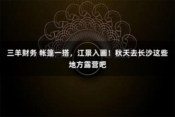 三羊财务 帐篷一搭，江景入画！秋天去长沙这些地方露营吧