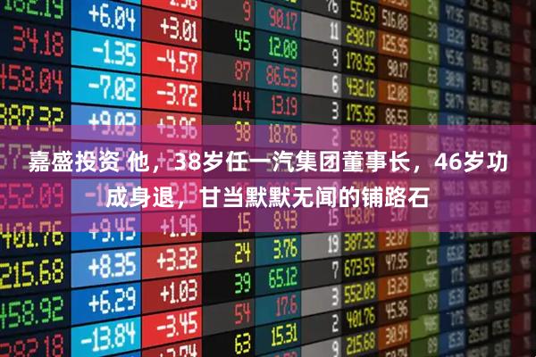 嘉盛投资 他，38岁任一汽集团董事长，46岁功成身退，甘当默默无闻的铺路石