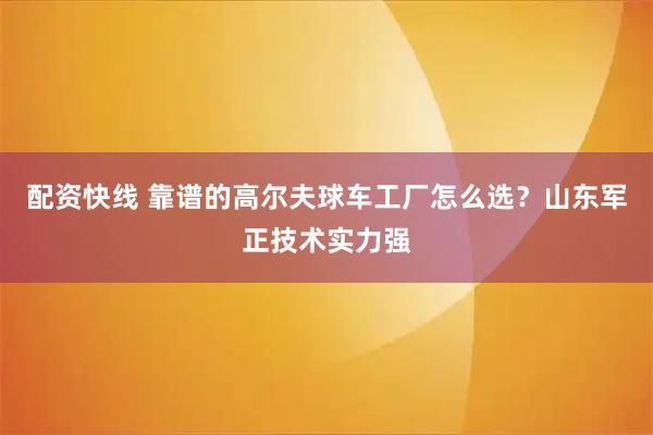 配资快线 靠谱的高尔夫球车工厂怎么选？山东军正技术实力强