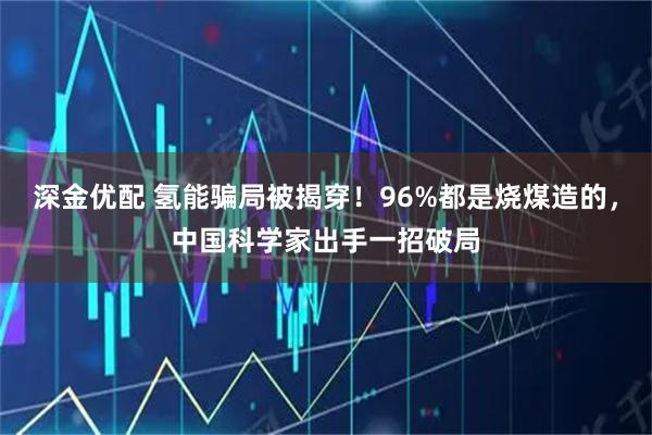 深金优配 氢能骗局被揭穿！96%都是烧煤造的，中国科学家出手一招破局