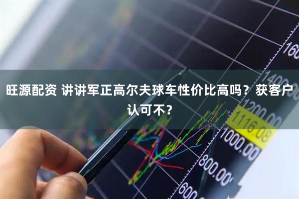 旺源配资 讲讲军正高尔夫球车性价比高吗？获客户认可不？