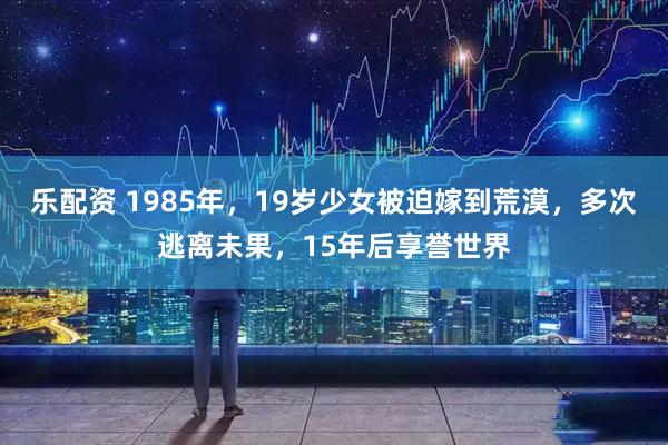 乐配资 1985年，19岁少女被迫嫁到荒漠，多次逃离未果，15年后享誉世界