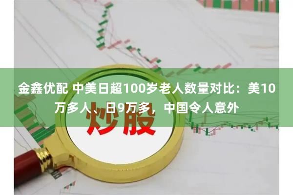 金鑫优配 中美日超100岁老人数量对比：美10万多人、日9万多，中国令人意外