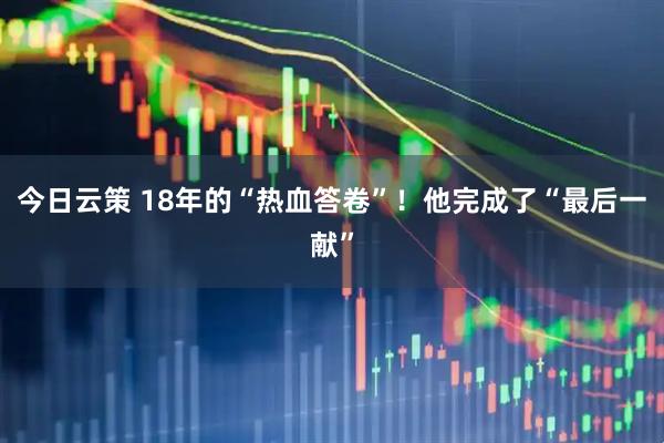 今日云策 18年的“热血答卷”！他完成了“最后一献”