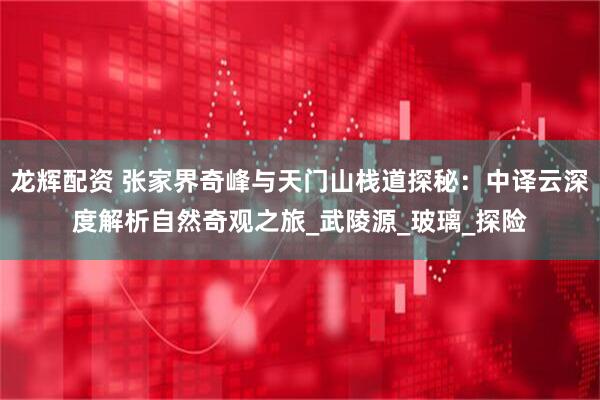 龙辉配资 张家界奇峰与天门山栈道探秘:中译云深度解析自然奇观之旅_武陵源_玻璃_探险