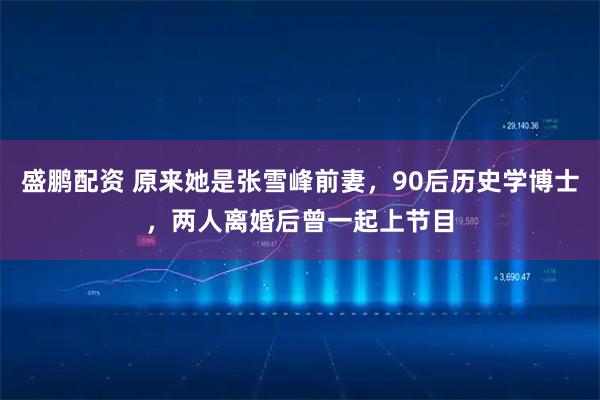 盛鹏配资 原来她是张雪峰前妻，90后历史学博士，两人离婚后曾一起上节目