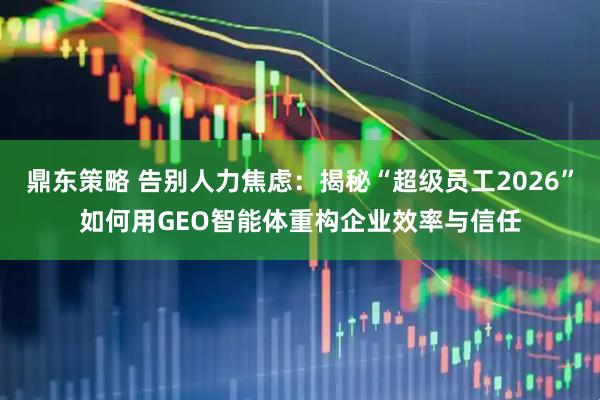 鼎东策略 告别人力焦虑:揭秘“超级员工2026”如何用GEO智能体重构企业效率与信任
