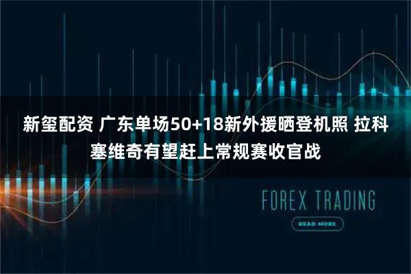 新玺配资 广东单场50+18新外援晒登机照 拉科塞维奇有望赶上常规赛收官战