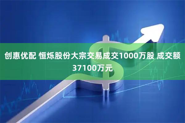 创惠优配 恒烁股份大宗交易成交1000万股 成交额37100万元