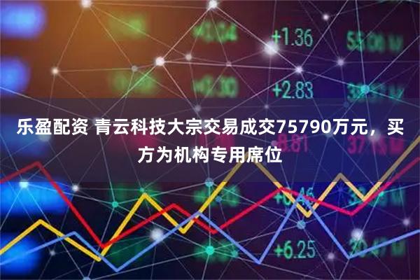 乐盈配资 青云科技大宗交易成交75790万元，买方为机构专用席位