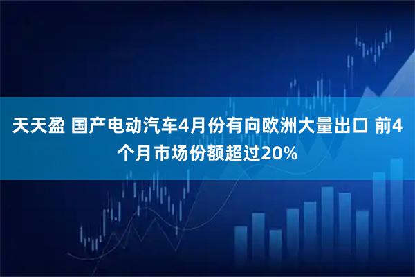 天天盈 国产电动汽车4月份有向欧洲大量出口 前4个月市场份额超过20%